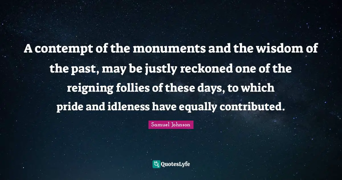 A contempt of the monuments and the wisdom of the past, may be justly reckoned one of the reigning follies of these days, to which pride and idleness have equally contributed.