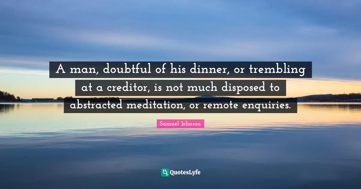 A man, doubtful of his dinner, or trembling at a creditor, is not much disposed to abstracted meditation, or remote enquiries.