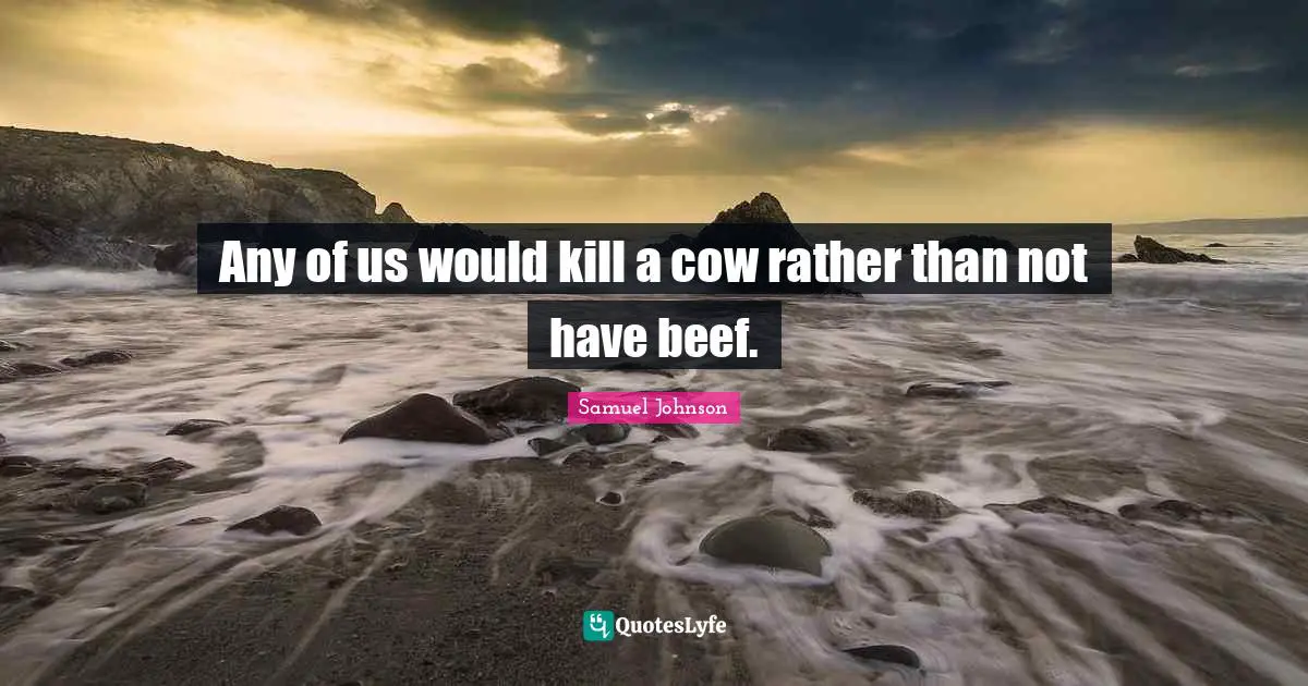 Any of us would kill a cow rather than not have beef.