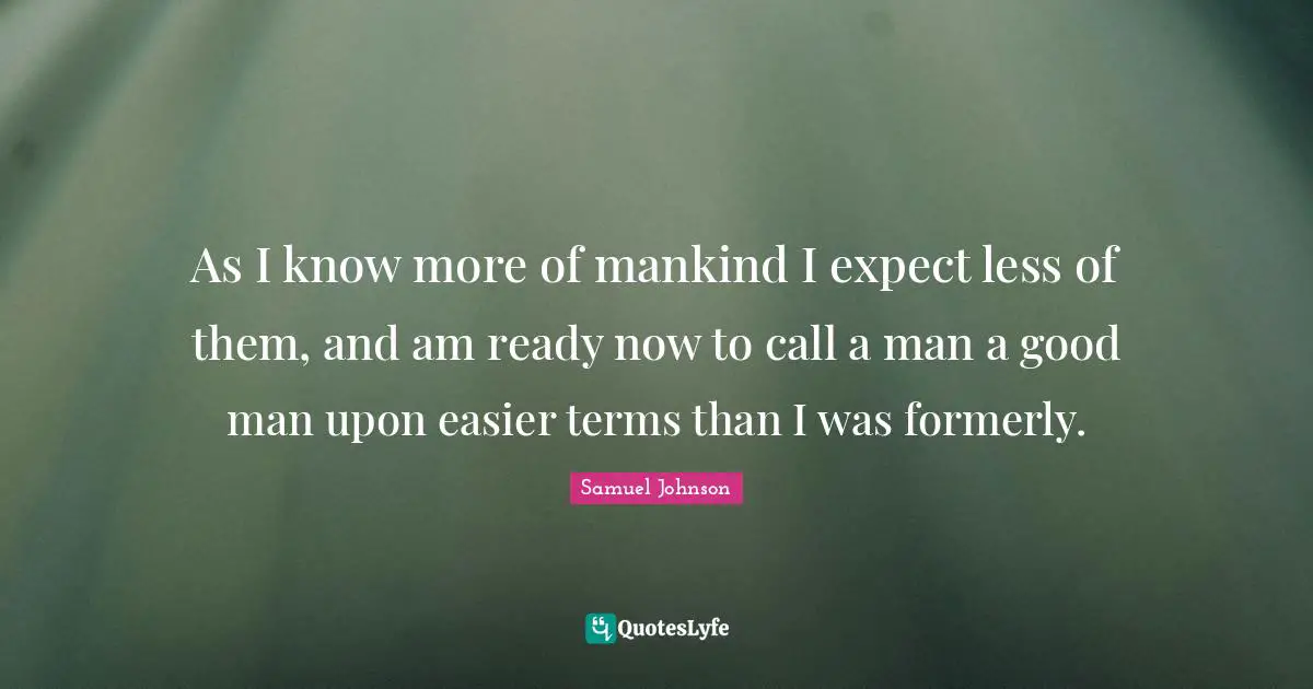As I know more of mankind I expect less of them, and am ready now to call a man a good man upon easier terms than I was formerly.