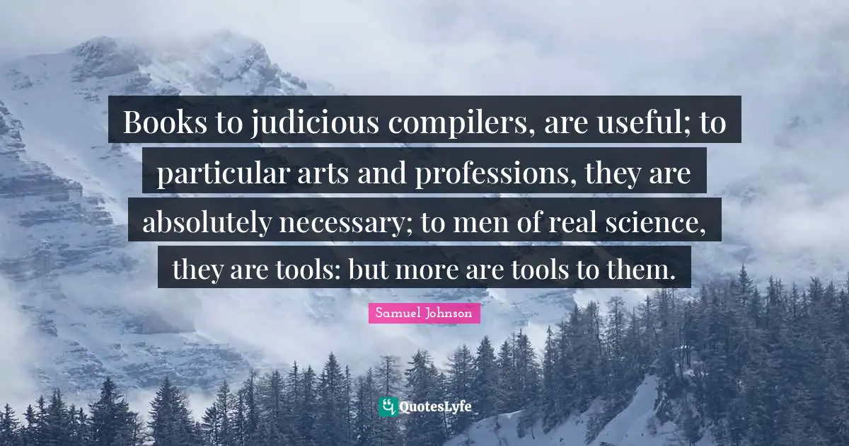 Books to judicious compilers, are useful; to particular arts and professions, they are absolutely necessary; to men of real science, they are tools: but more are tools to them.