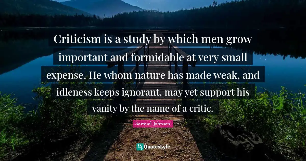 Criticism is a study by which men grow important and formidable at very small expense. He whom nature has made weak, and idleness keeps ignorant, may yet support his vanity by the name of a critic.