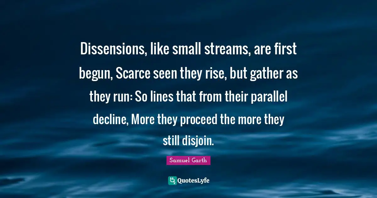 Dissensions, like small streams, are first begun, Scarce seen they rise, but gather as they run: So lines that from their parallel decline, More they proceed the more they still disjoin.