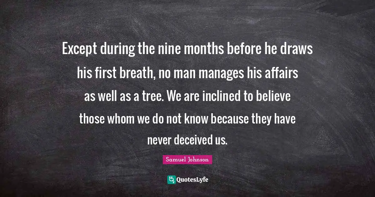 Except during the nine months before he draws his first breath, no man manages his affairs as well as a tree. We are inclined to believe those whom we do not know because they have never deceived us.