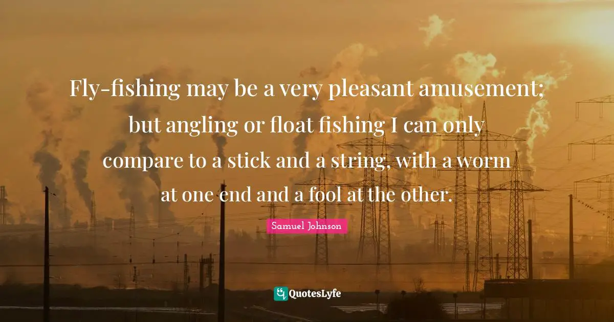 Fly-fishing may be a very pleasant amusement; but angling or float fishing I can only compare to a stick and a string, with a worm at one end and a fool at the other.