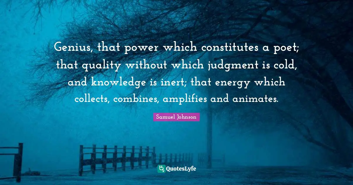 Genius, that power which constitutes a poet; that quality without which judgment is cold, and knowledge is inert; that energy which collects, combines, amplifies and animates.
