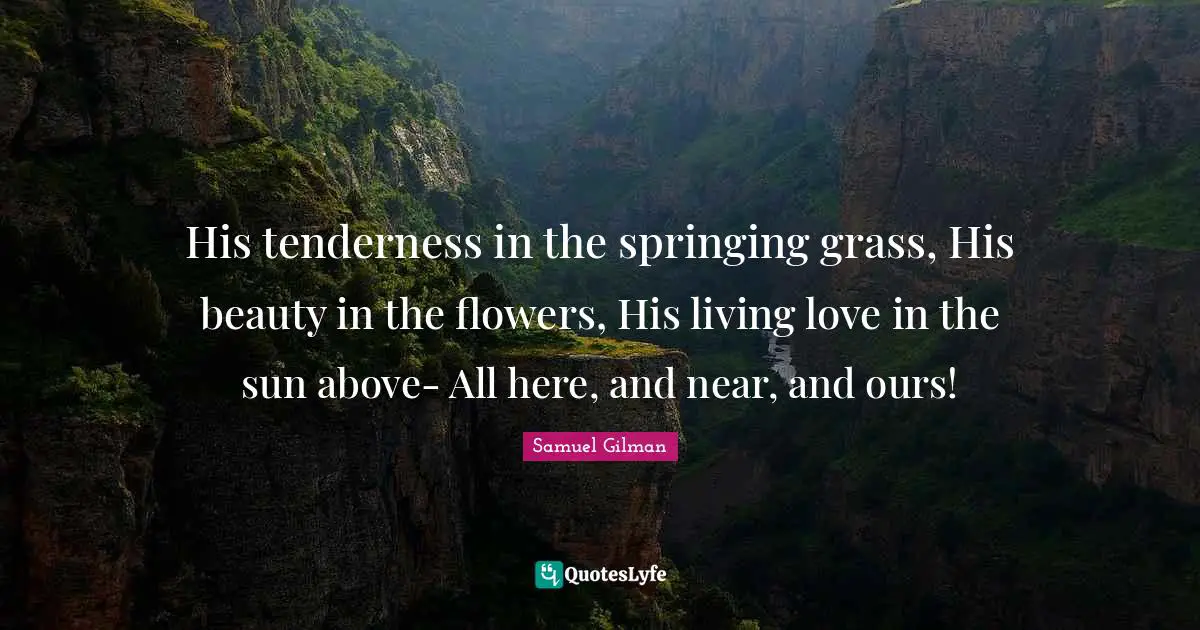 His tenderness in the springing grass, His beauty in the flowers, His living love in the sun above- All here, and near, and ours!
