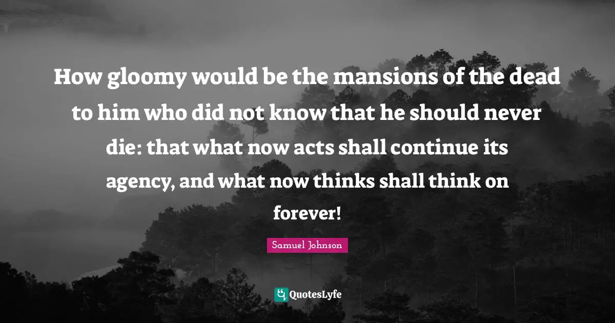 How gloomy would be the mansions of the dead to him who did not know that he should never die: that what now acts shall continue its agency, and what now thinks shall think on forever!
