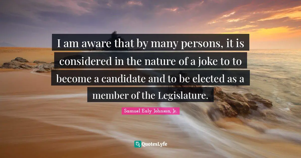 I am aware that by many persons, it is considered in the nature of a joke to to become a candidate and to be elected as a member of the Legislature.