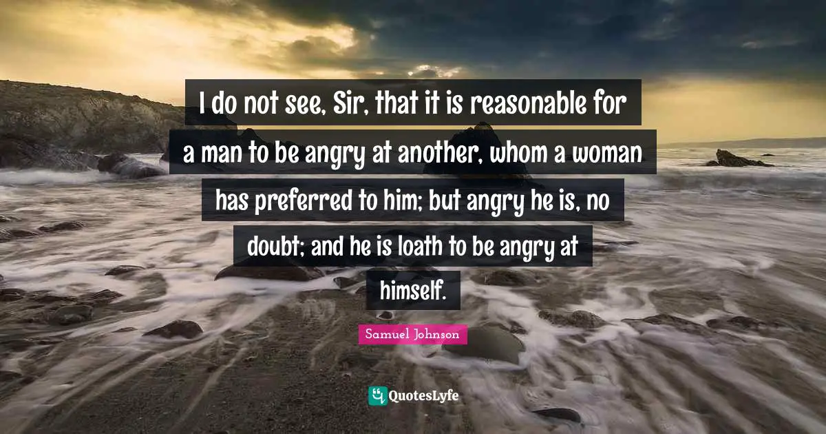 I do not see, Sir, that it is reasonable for a man to be angry at another, whom a woman has preferred to him; but angry he is, no doubt; and he is loath to be angry at himself.