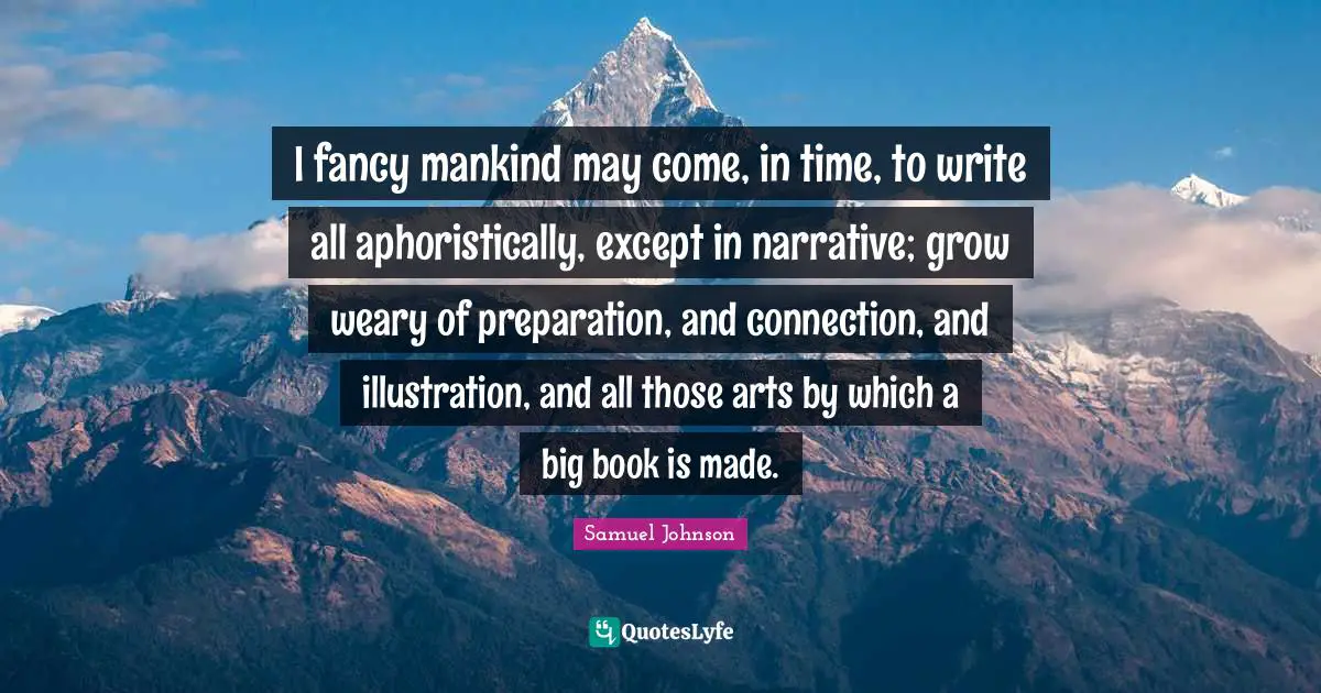 I fancy mankind may come, in time, to write all aphoristically, except in narrative; grow weary of preparation, and connection, and illustration, and all those arts by which a big book is made.