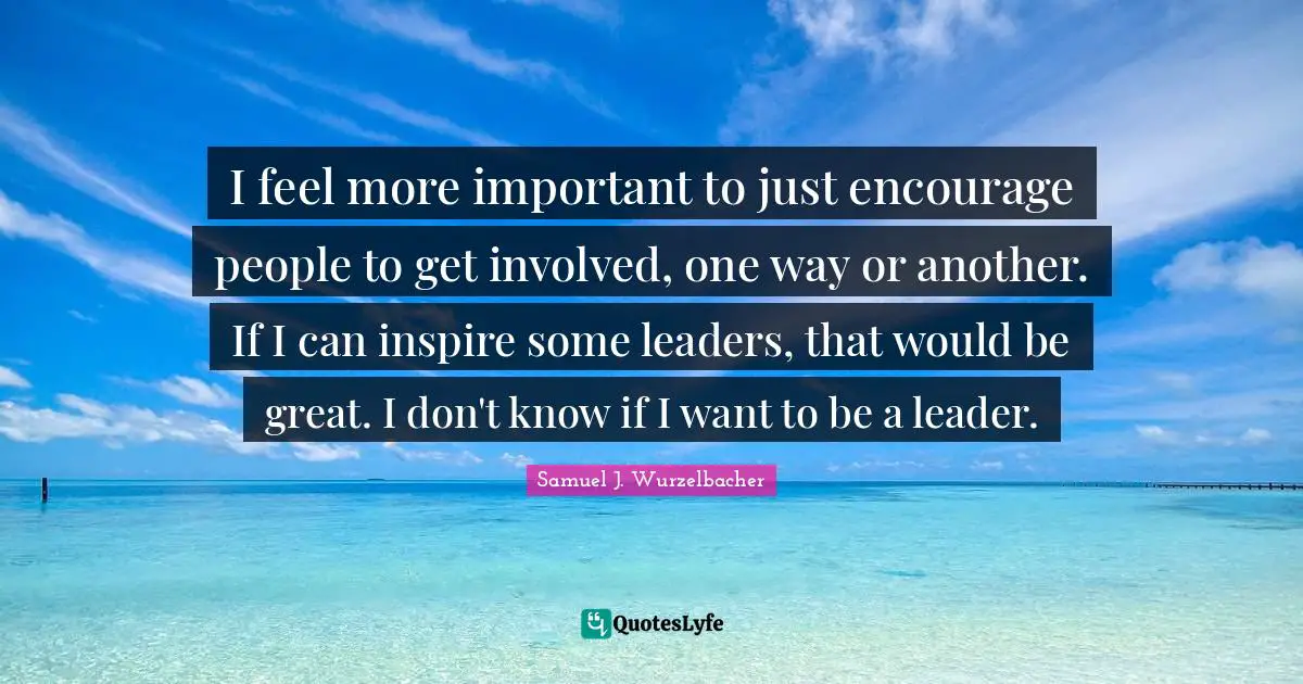 I feel more important to just encourage people to get involved, one way or another. If I can inspire some leaders, that would be great. I don't know if I want to be a leader.