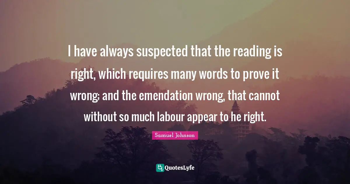 I have always suspected that the reading is right, which requires many words to prove it wrong; and the emendation wrong, that cannot without so much labour appear to he right.