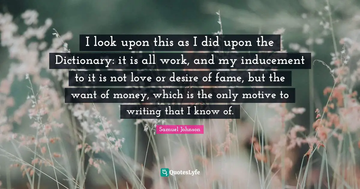I look upon this as I did upon the Dictionary: it is all work, and my inducement to it is not love or desire of fame, but the want of money, which is the only motive to writing that I know of.