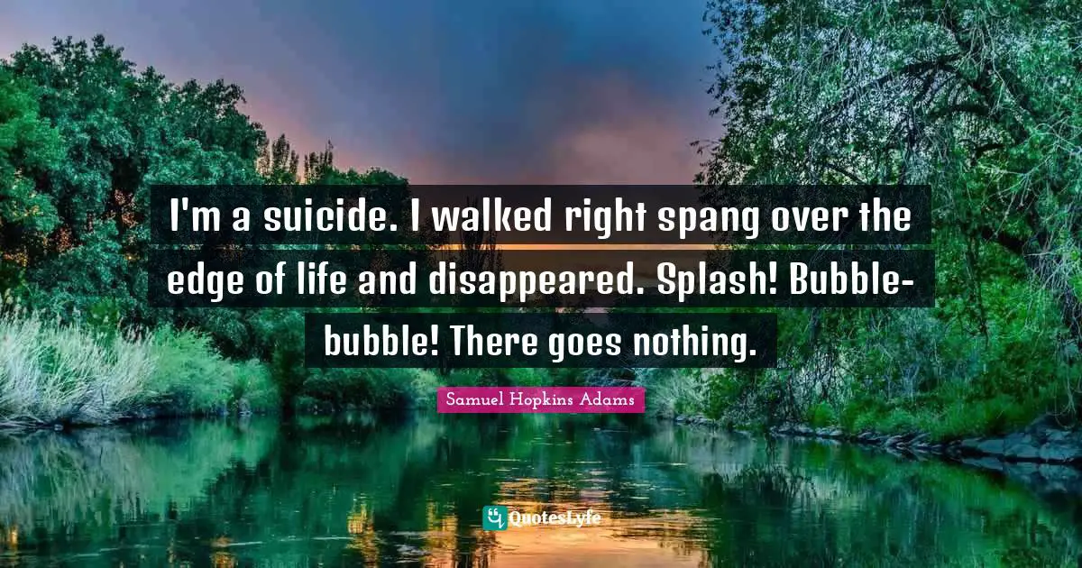 I'm a suicide. I walked right spang over the edge of life and disappeared. Splash! Bubble-bubble! There goes nothing.