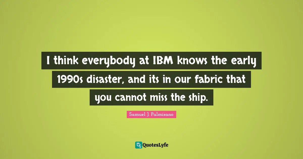 I think everybody at IBM knows the early 1990s disaster, and its in our fabric that you cannot miss the ship.