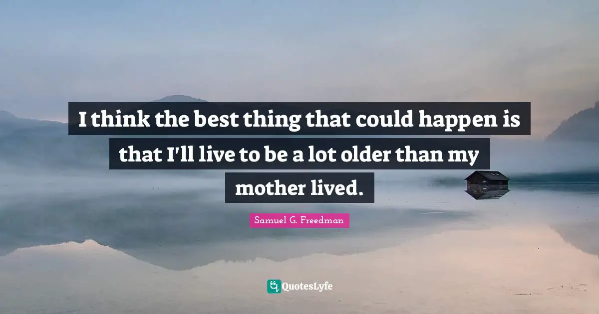 I think the best thing that could happen is that I'll live to be a lot older than my mother lived.