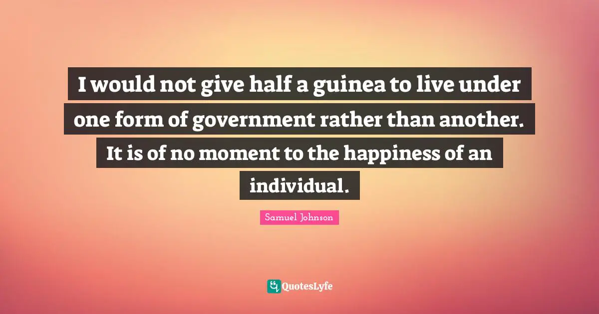 I would not give half a guinea to live under one form of government rather than another. It is of no moment to the happiness of an individual.