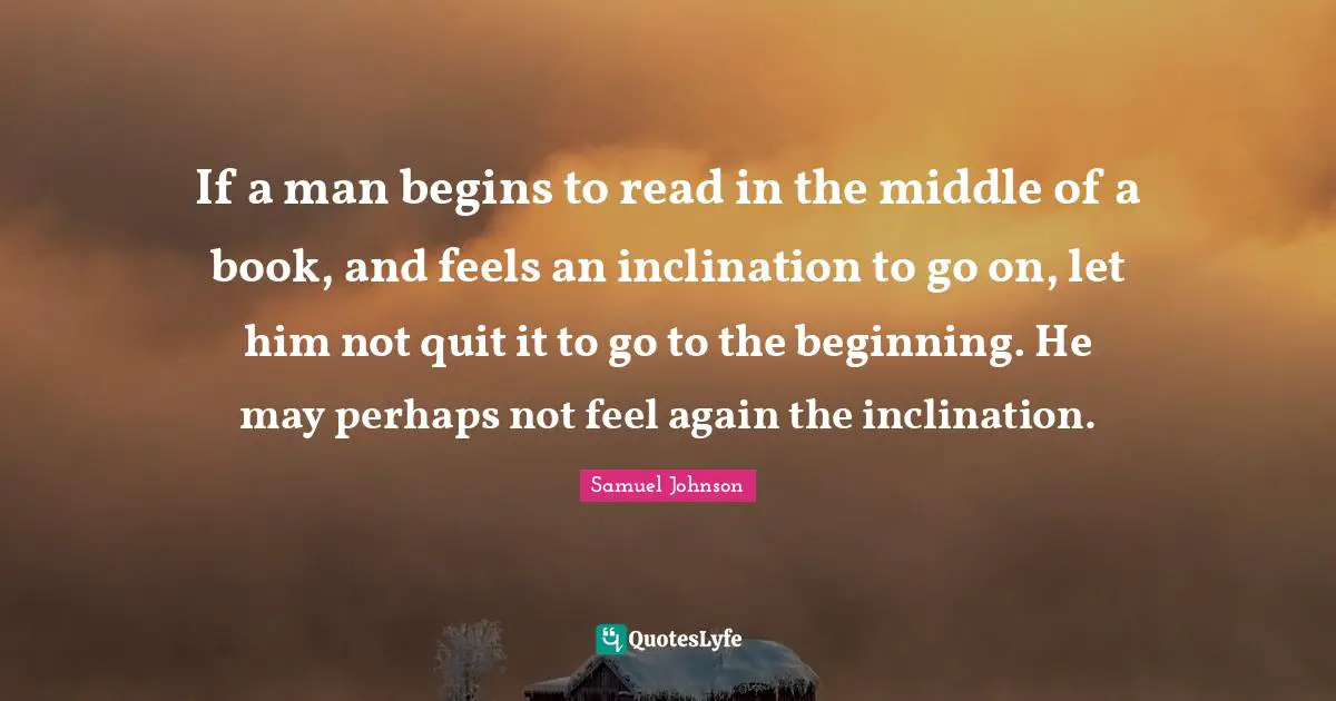 If a man begins to read in the middle of a book, and feels an inclination to go on, let him not quit it to go to the beginning. He may perhaps not feel again the inclination.