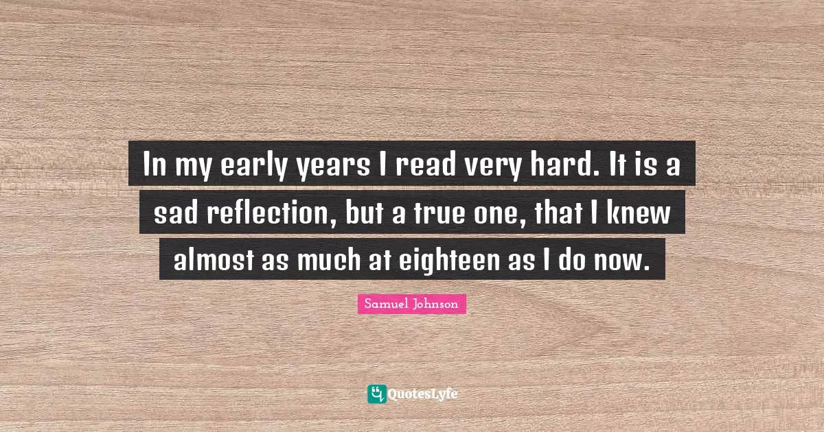 In my early years I read very hard. It is a sad reflection, but a true one, that I knew almost as much at eighteen as I do now.