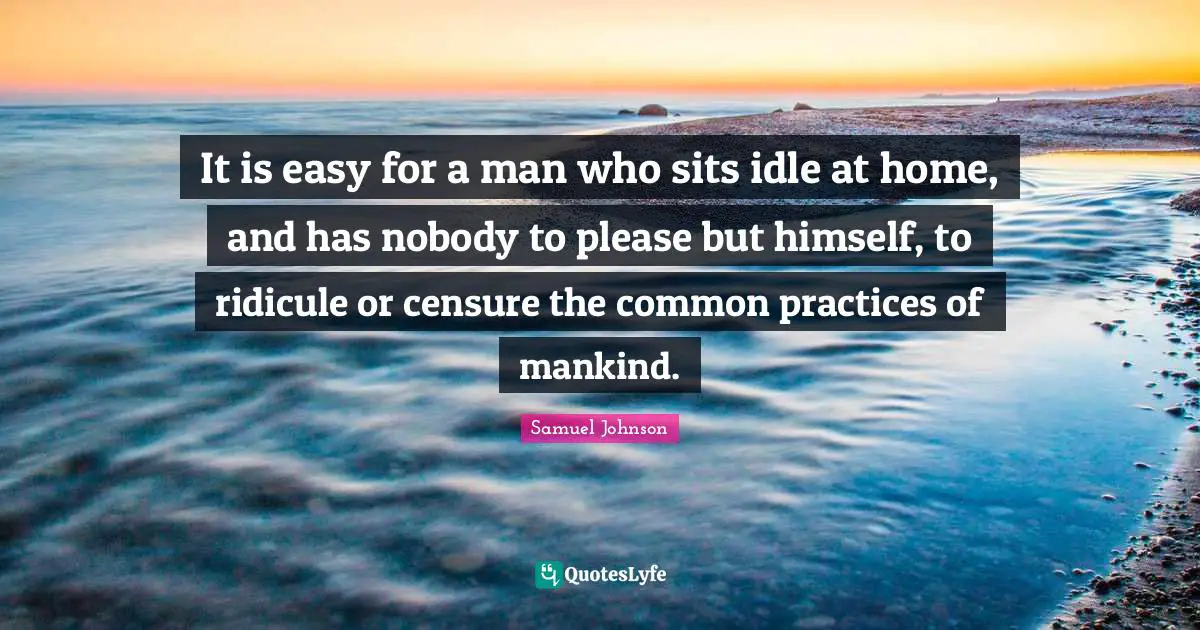 It is easy for a man who sits idle at home, and has nobody to please but himself, to ridicule or censure the common practices of mankind.