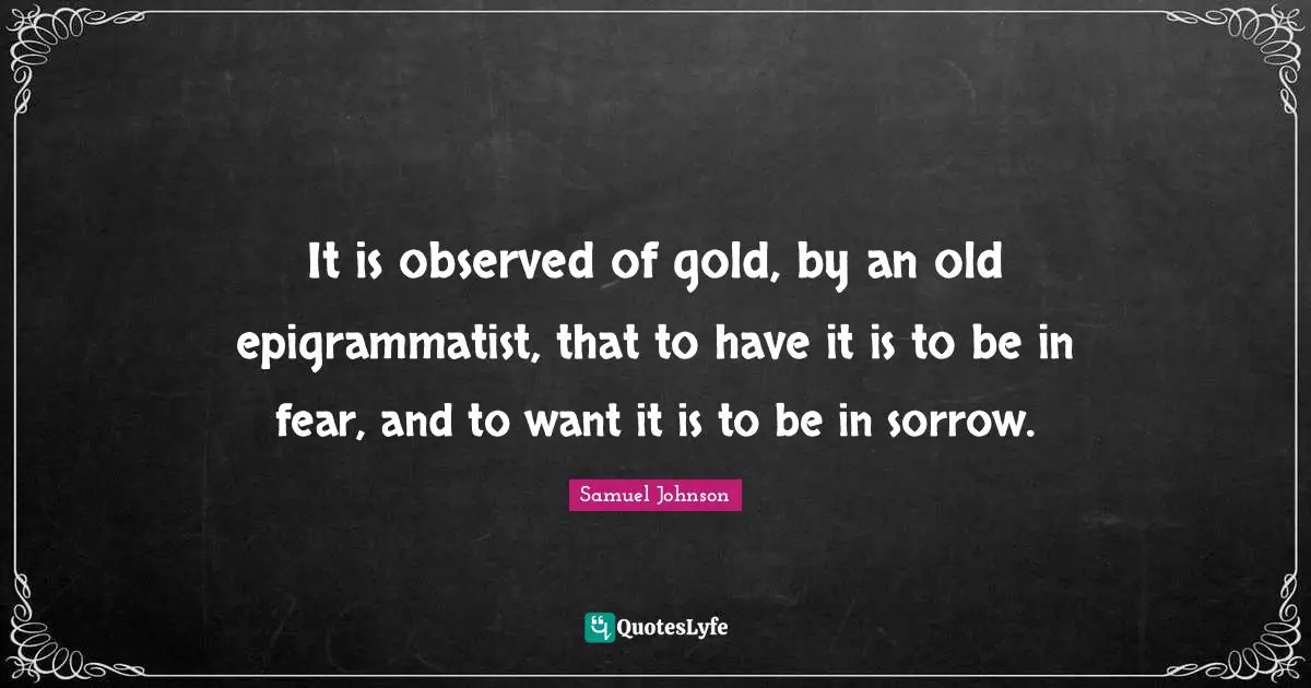 It is observed of gold, by an old epigrammatist, that to have it is to be in fear, and to want it is to be in sorrow.