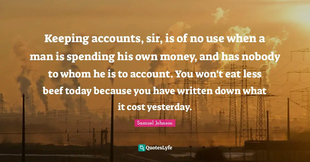 Keeping accounts, sir, is of no use when a man is spending his own money, and has nobody to whom he is to account. You won't eat less beef today because you have written down what it cost yesterday.