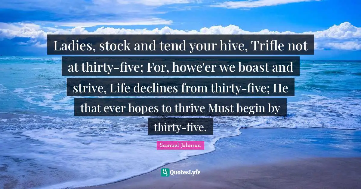 Ladies, stock and tend your hive, Trifle not at thirty-five; For, howe'er we boast and strive, Life declines from thirty-five; He that ever hopes to thrive Must begin by thirty-five.