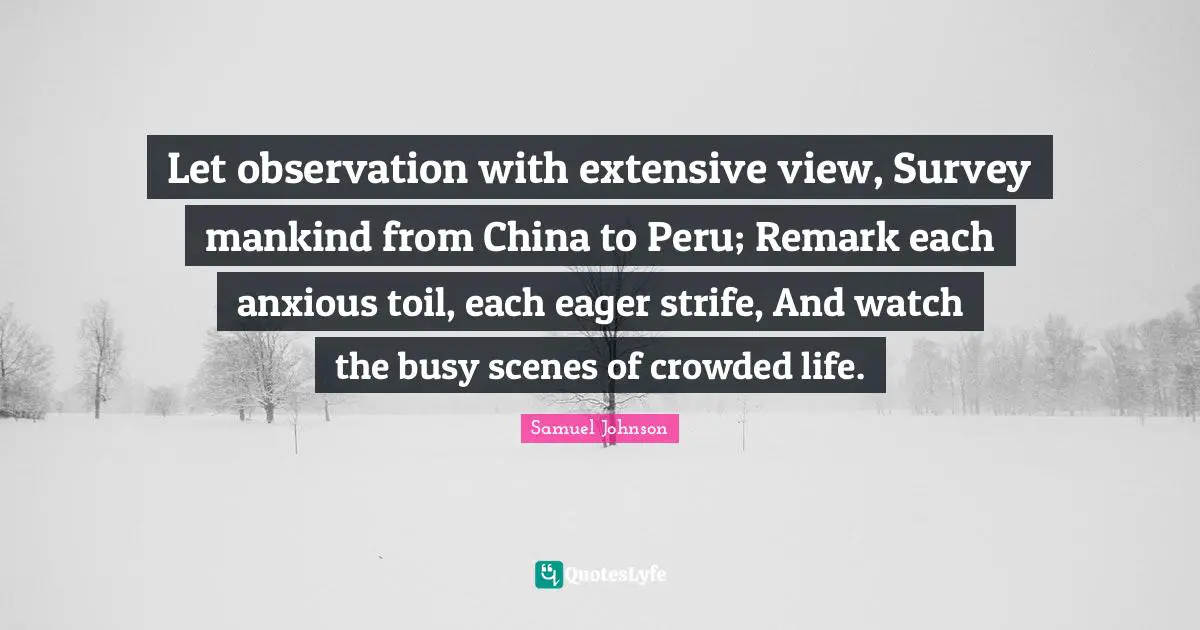 Let observation with extensive view, Survey mankind from China to Peru; Remark each anxious toil, each eager strife, And watch the busy scenes of crowded life.