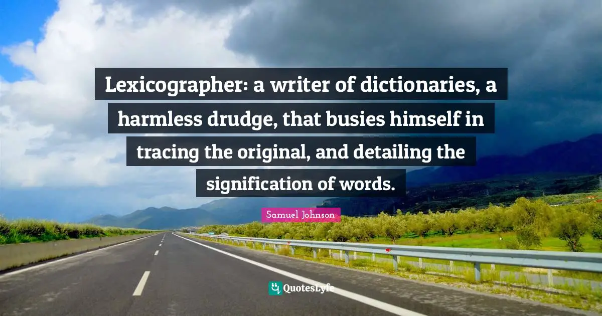 Lexicographer: a writer of dictionaries, a harmless drudge, that busies himself in tracing the original, and detailing the signification of words.
