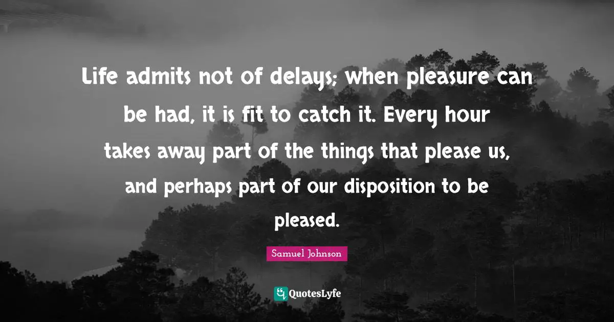 Life admits not of delays; when pleasure can be had, it is fit to catch it. Every hour takes away part of the things that please us, and perhaps part of our disposition to be pleased.