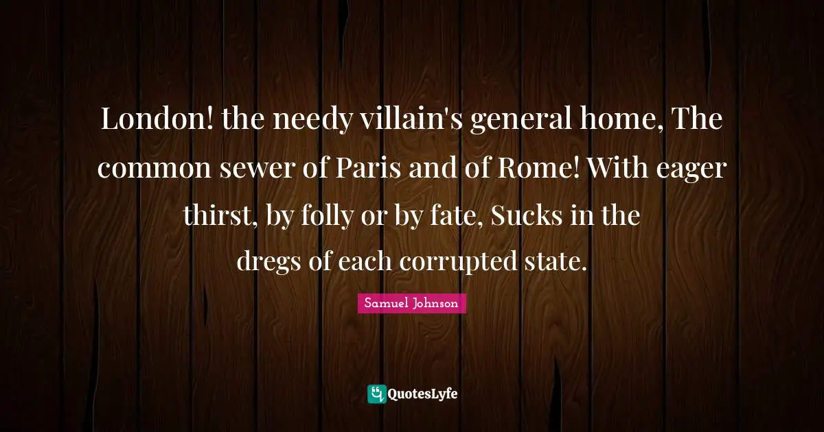 London! the needy villain's general home, The common sewer of Paris and of Rome! With eager thirst, by folly or by fate, Sucks in the dregs of each corrupted state.