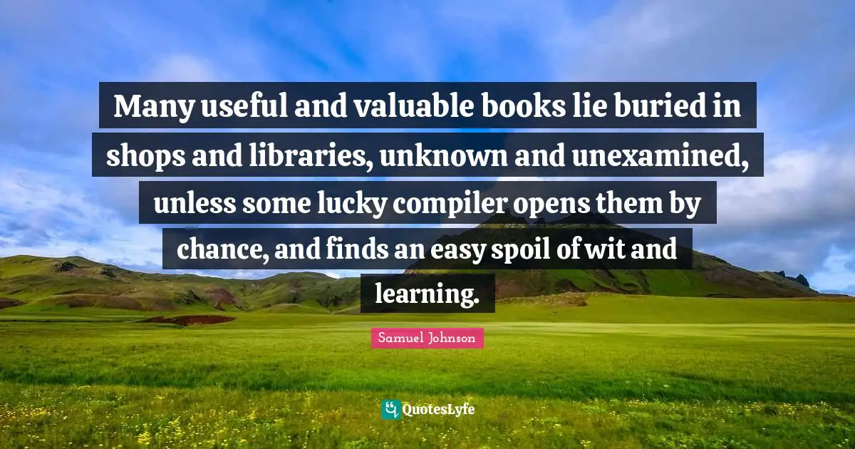 Many useful and valuable books lie buried in shops and libraries, unknown and unexamined, unless some lucky compiler opens them by chance, and finds an easy spoil of wit and learning.