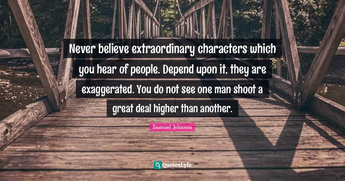 Never believe extraordinary characters which you hear of people. Depend upon it, they are exaggerated. You do not see one man shoot a great deal higher than another.