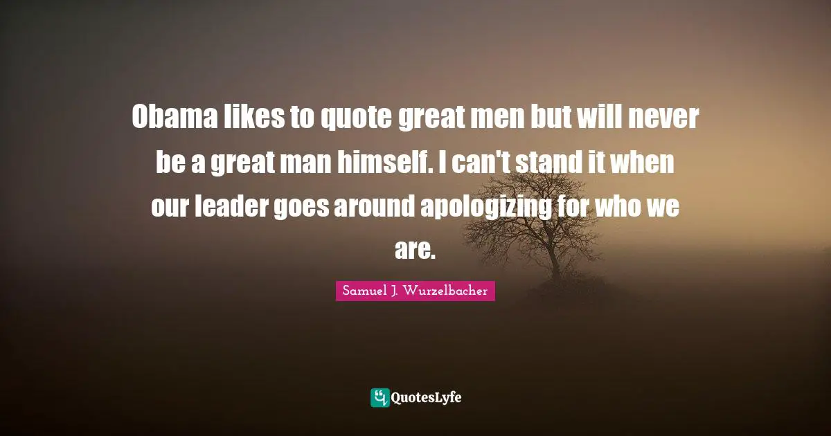 Obama likes to quote great men but will never be a great man himself. I can't stand it when our leader goes around apologizing for who we are.