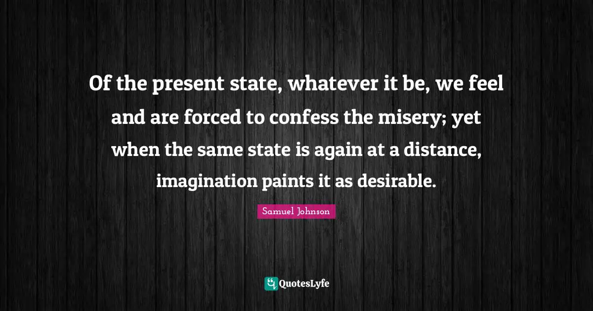 Of the present state, whatever it be, we feel and are forced to confess the misery; yet when the same state is again at a distance, imagination paints it as desirable.