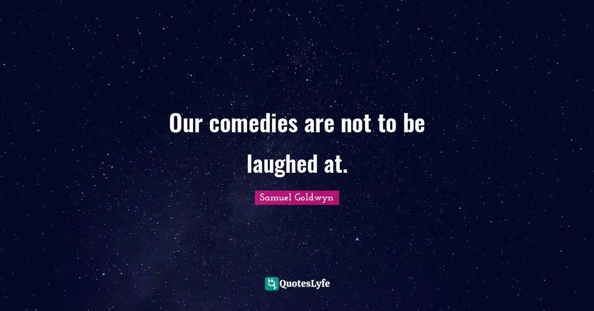 Our comedies are not to be laughed at.