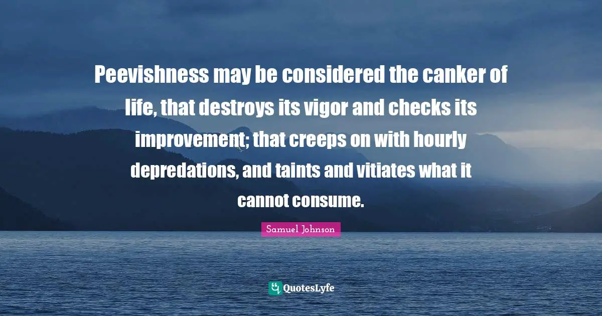 Peevishness may be considered the canker of life, that destroys its vigor and checks its improvement; that creeps on with hourly depredations, and taints and vitiates what it cannot consume.