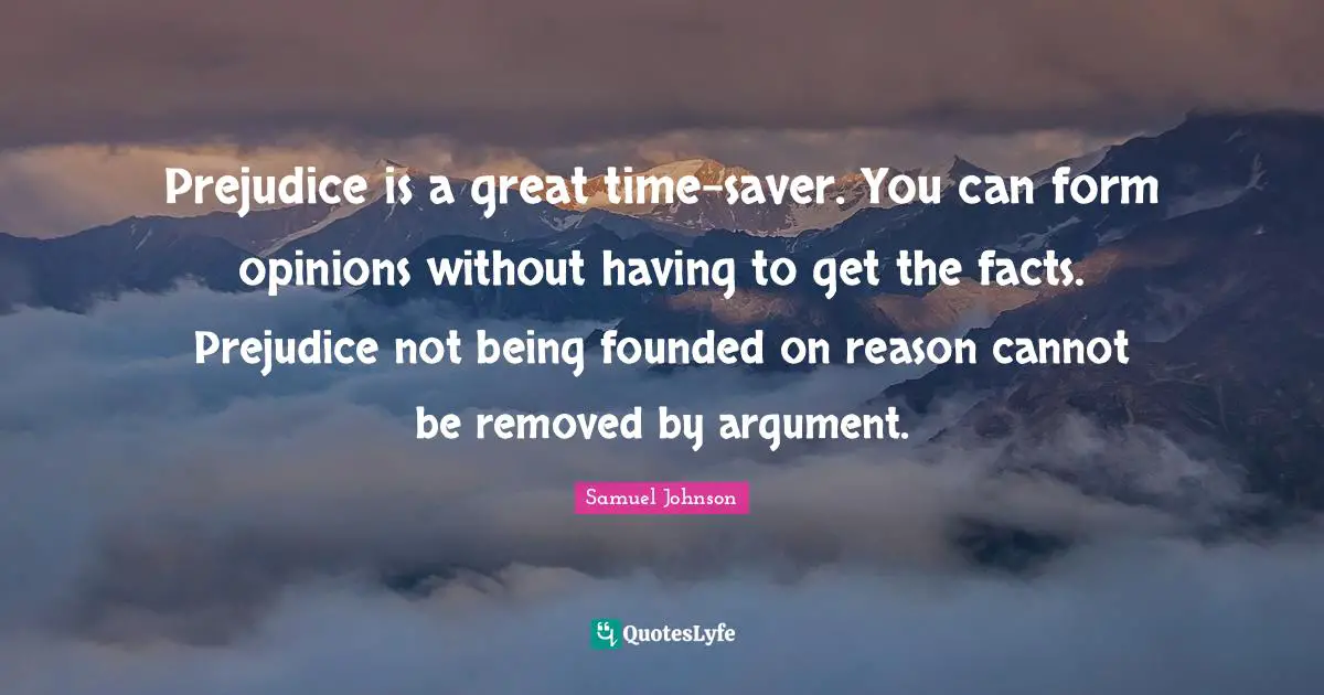 Prejudice is a great time-saver. You can form opinions without having to get the facts. Prejudice not being founded on reason cannot be removed by argument.