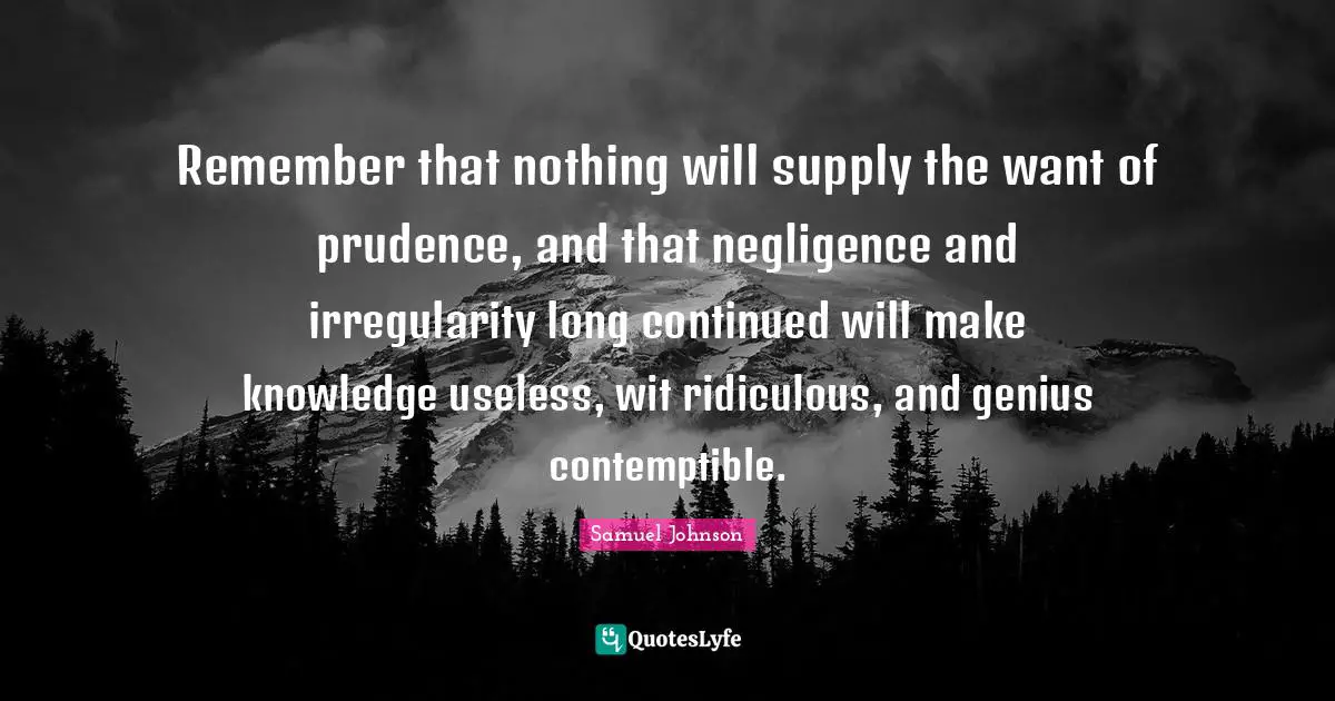 Remember that nothing will supply the want of prudence, and that negligence and irregularity long continued will make knowledge useless, wit ridiculous, and genius contemptible.