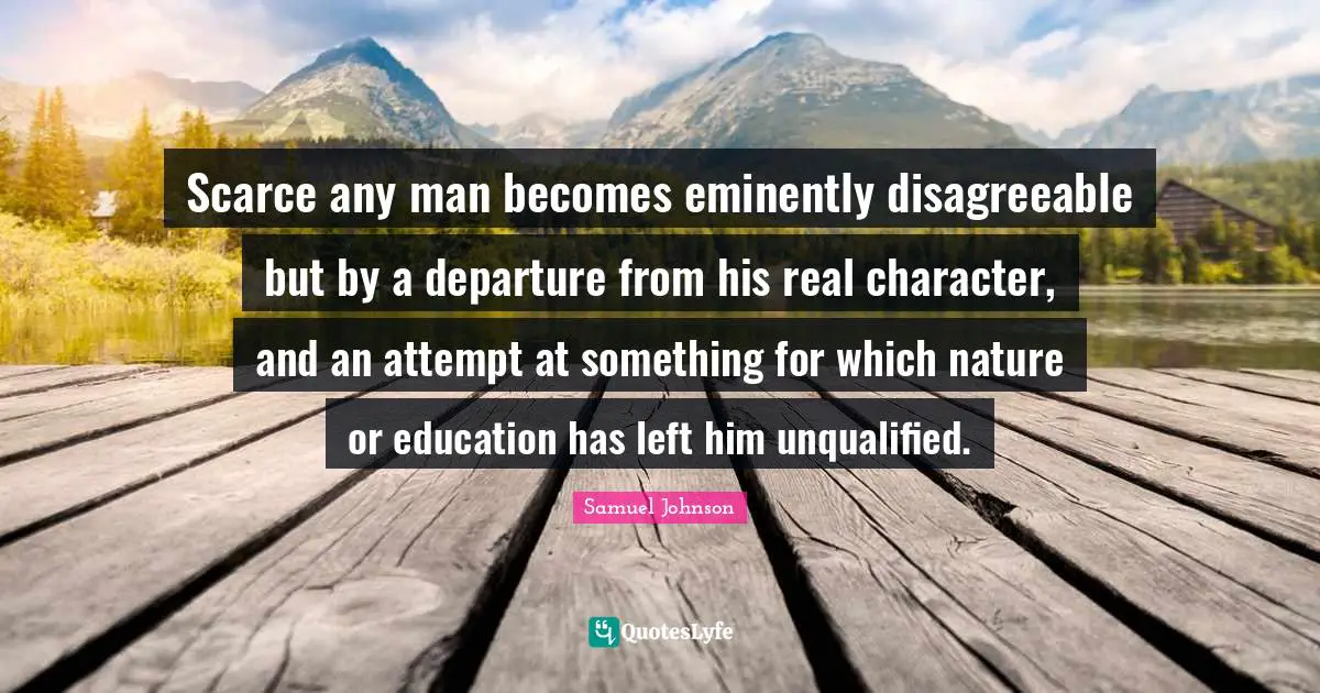 Scarce any man becomes eminently disagreeable but by a departure from his real character, and an attempt at something for which nature or education has left him unqualified.