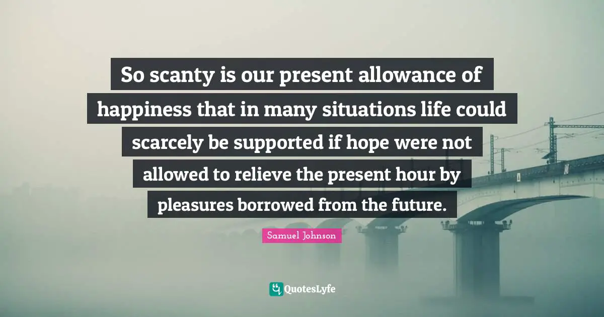 So scanty is our present allowance of happiness that in many situations life could scarcely be supported if hope were not allowed to relieve the present hour by pleasures borrowed from the future.