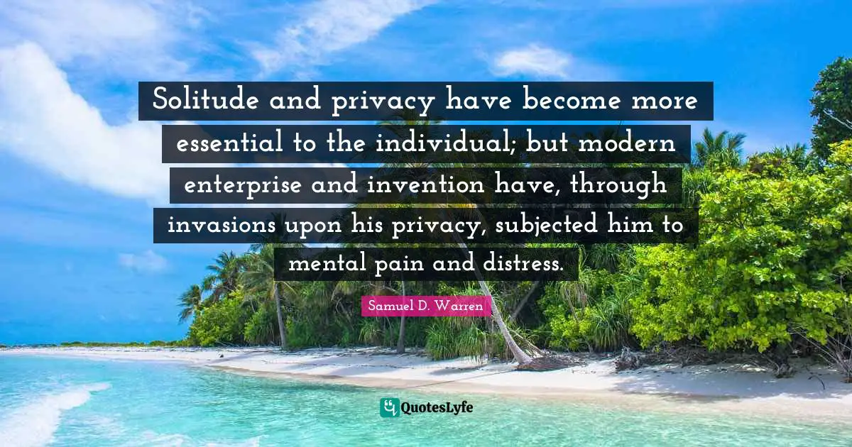 Solitude and privacy have become more essential to the individual; but modern enterprise and invention have, through invasions upon his privacy, subjected him to mental pain and distress.
