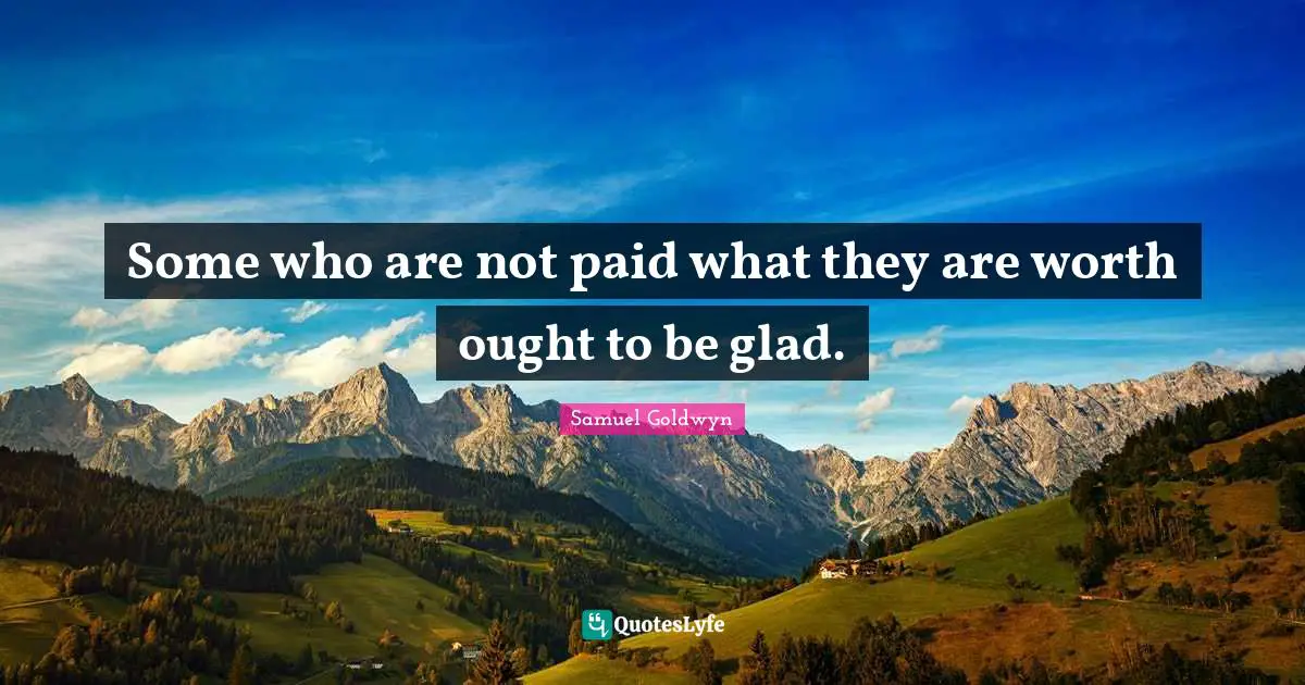 Some who are not paid what they are worth ought to be glad.