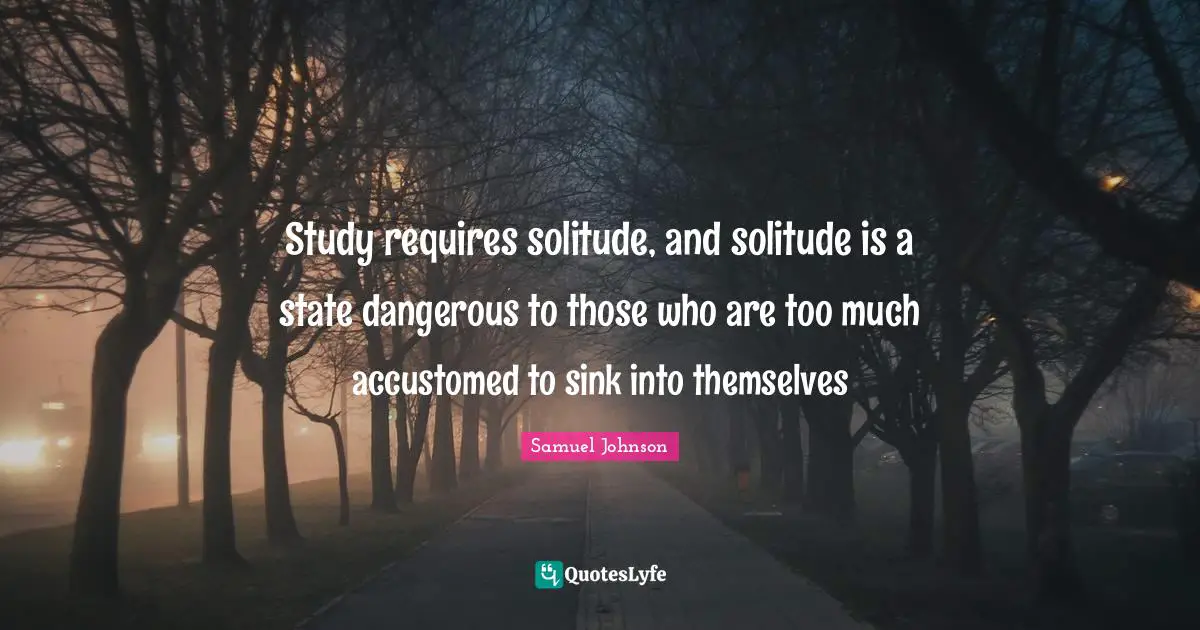 Study requires solitude, and solitude is a state dangerous to those who are too much accustomed to sink into themselves