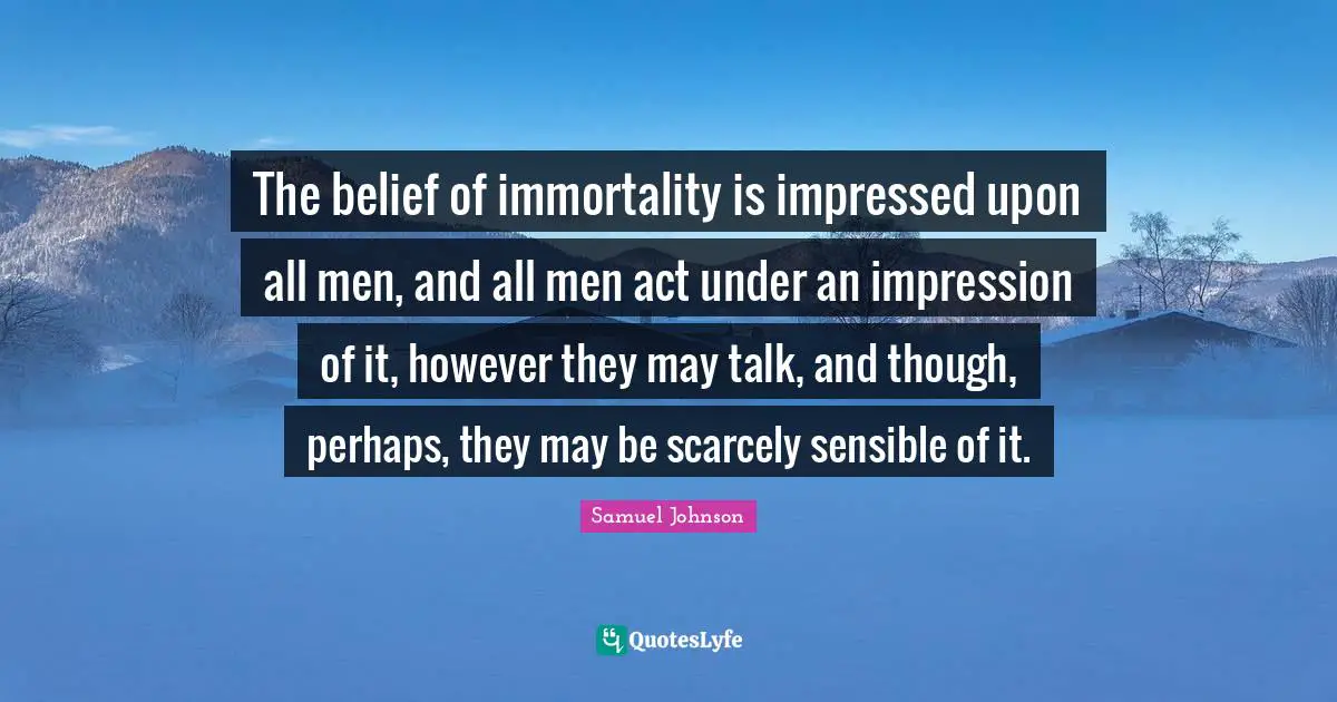 The belief of immortality is impressed upon all men, and all men act under an impression of it, however they may talk, and though, perhaps, they may be scarcely sensible of it.