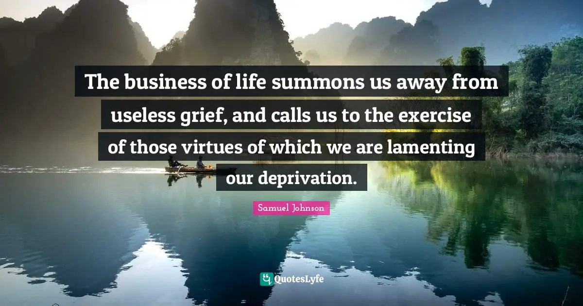 The business of life summons us away from useless grief, and calls us to the exercise of those virtues of which we are lamenting our deprivation.