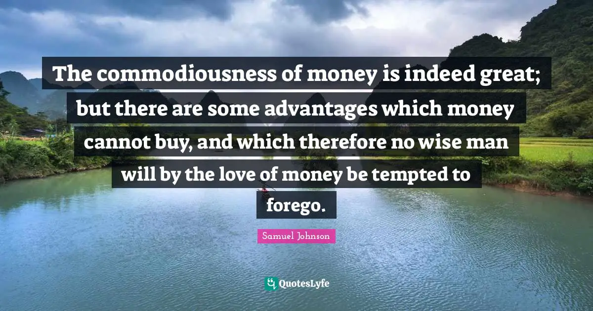 The commodiousness of money is indeed great; but there are some advantages which money cannot buy, and which therefore no wise man will by the love of money be tempted to forego.