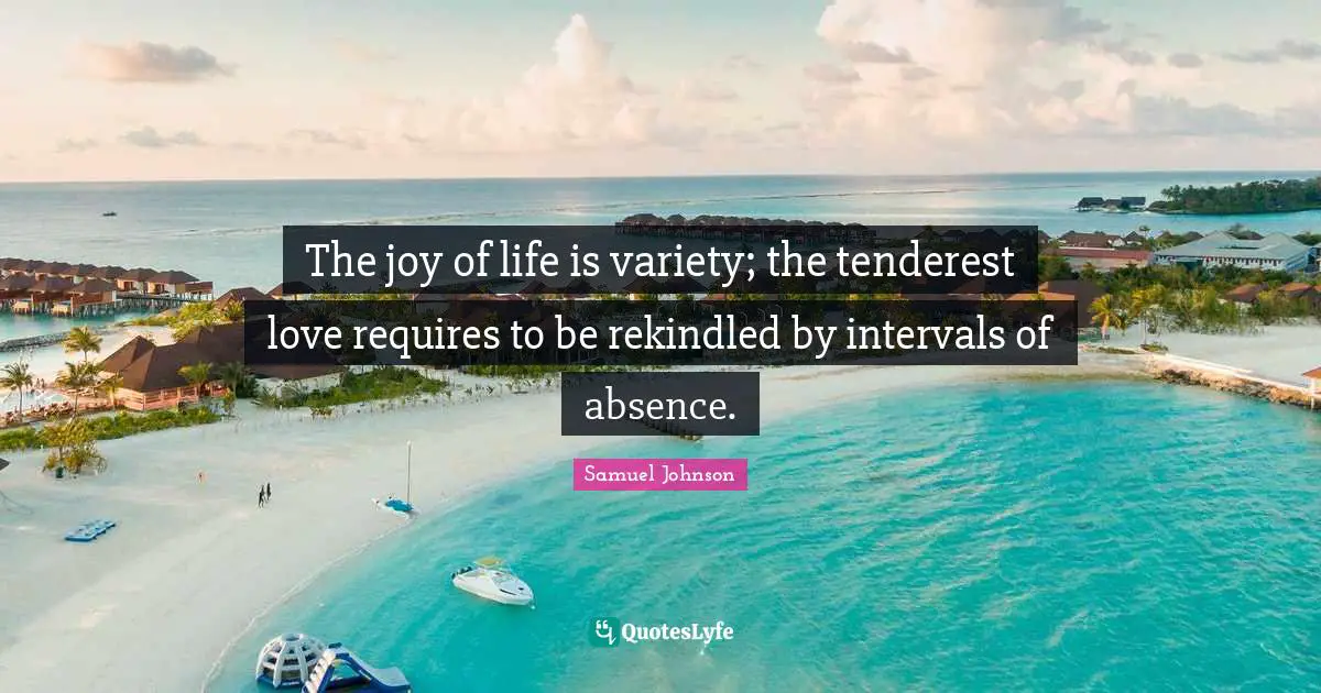 The joy of life is variety; the tenderest love requires to be rekindled by intervals of absence.