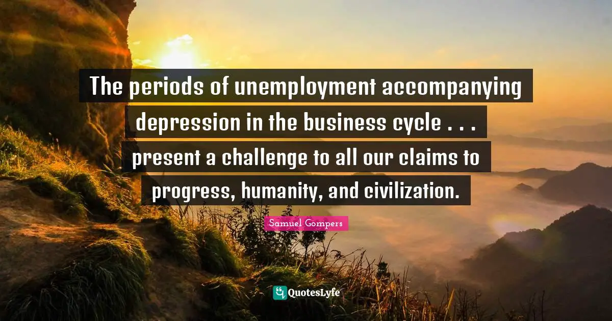 The periods of unemployment accompanying depression in the business cycle . . . present a challenge to all our claims to progress, humanity, and civilization.